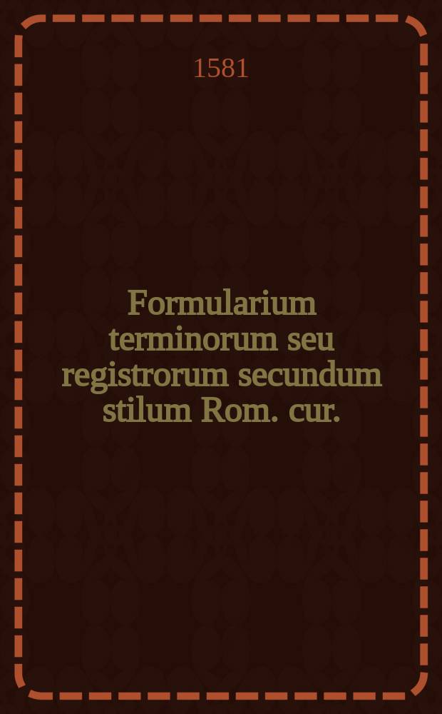 Formularium terminorum seu registrorum secundum stilum Rom. cur. : Cum bullis facultatum R.P.D. Rotae, & Camerae apostolicae auditorum. : Nec non additionibus D. Antonij Sacromori in Ro. Cur. causarum procuratoris & aliorum. : Nunc recens mendis quam plurimis purgatum, & summa diligentia impressum