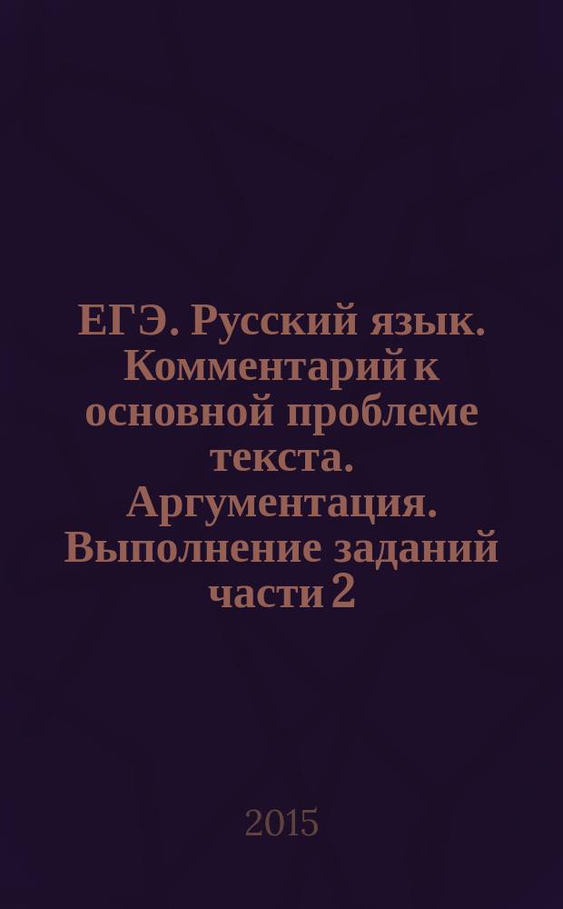 ЕГЭ. Русский язык. Комментарий к основной проблеме текста. Аргументация. Выполнение заданий части 2 : комментарий к проблеме текста, аргументация собственного мнения, справочный материал, банк аргументов
