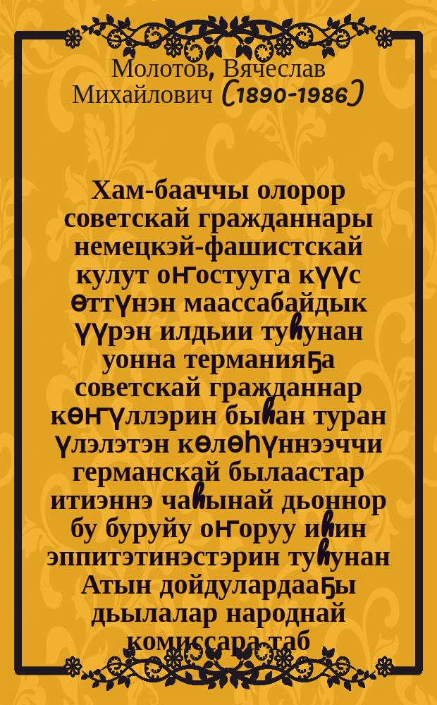 Хам-бааччы олорор советскай гражданнары немецкэй-фашистскай кулут оҥостууга күүс өттүнэн маассабайдык үүрэн илдьии туhунан уонна терманияҕа советскай гражданнар көҥүллэрин быhан туран үлэлэтэн көлөһүннээччи германскай былаастар итиэннэ чаhынай дьоннор бу буруйу оҥоруу иhин эппитэтинэстэрин туhунан Атын дойдулардааҕы дьылалар народнай комиссара таб. В. М. Молотов нотата = Нота Народного комиссара иностранных дел тов. В. М. Молотова о массовом насильственном уводе в немецко-фашистское рабство мирных советских граждан и об ответственности за это преступление германских властей и частных лиц, эксплоатирущих подневольный труд советских граждан в Германии