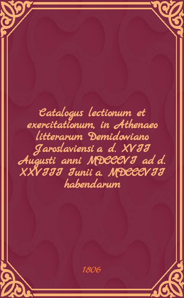 Catalogus lectionum et exercitationum, in Athenaeo litterarum Demidowiano Jaroslaviensi a d. XVII Augusti anni MDCCCVI ad d. XXVIII Iunii a. MDCCCVII habendarum. = Объявление о предметах учения, в Ярославском Демидовском вышних наук училище преподаваемых с 17го августа 1806 по 28е июня 1807 года
