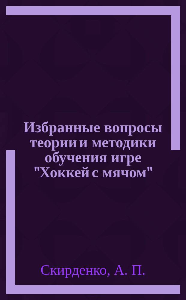 Избранные вопросы теории и методики обучения игре "Хоккей с мячом" : учебно-методическое пособие : по дисциплине "Хоккей с мячом" для студентов очной и заочной форм, обучающихся по специальности 050720.65 "Физическая культура" специализация "Физическая реабилитация" и по следующим направлениям подготовки бакалавров: 032100.62 "Физическая культура", 034300.62 "Физическая культура", 050100.62 "Педагогическое образование" профиль "Физическая культура", а также для тренеров детско-юношеских спортивных школ, занимающихся с группами начальной подготовки