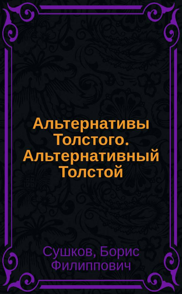 Альтернативы Толстого. Альтернативный Толстой : личность, жизнь и творчество, религиозно-философские поиски Бога, смысла жизни, бессмертия в контексте современной цивилизации : критические очерки : к 100-летию со дня смерти Л. Н. Толстого