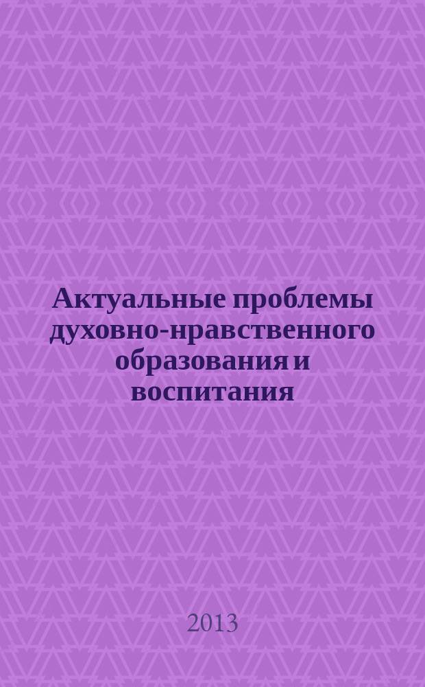 Актуальные проблемы духовно-нравственного образования и воспитания : материалы Межрегиональной электронной конференции, 5-20 ноября 2013 года