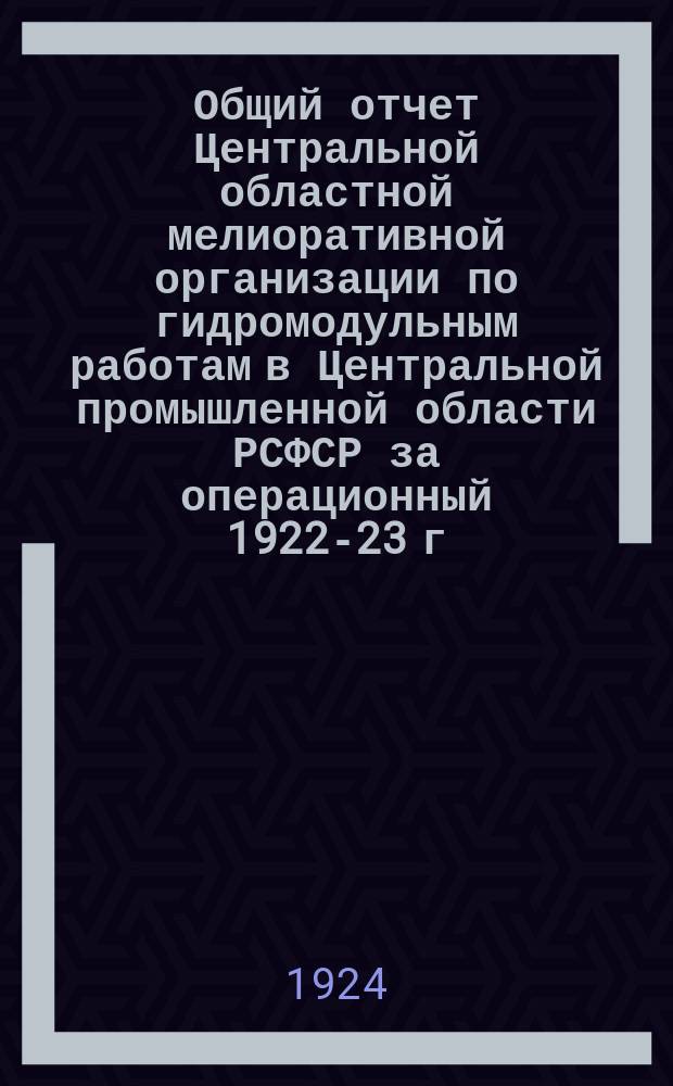 Общий отчет Центральной областной мелиоративной организации по гидромодульным работам в Центральной промышленной области РСФСР за операционный 1922-23 г.г.