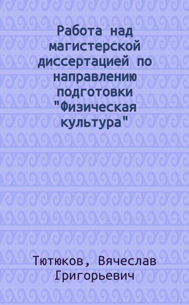 Работа над магистерской диссертацией по направлению подготовки "Физическая культура" : учебное пособие для студентов направления подготовки магистров 034300.68 "Физическая культура" вузов региона