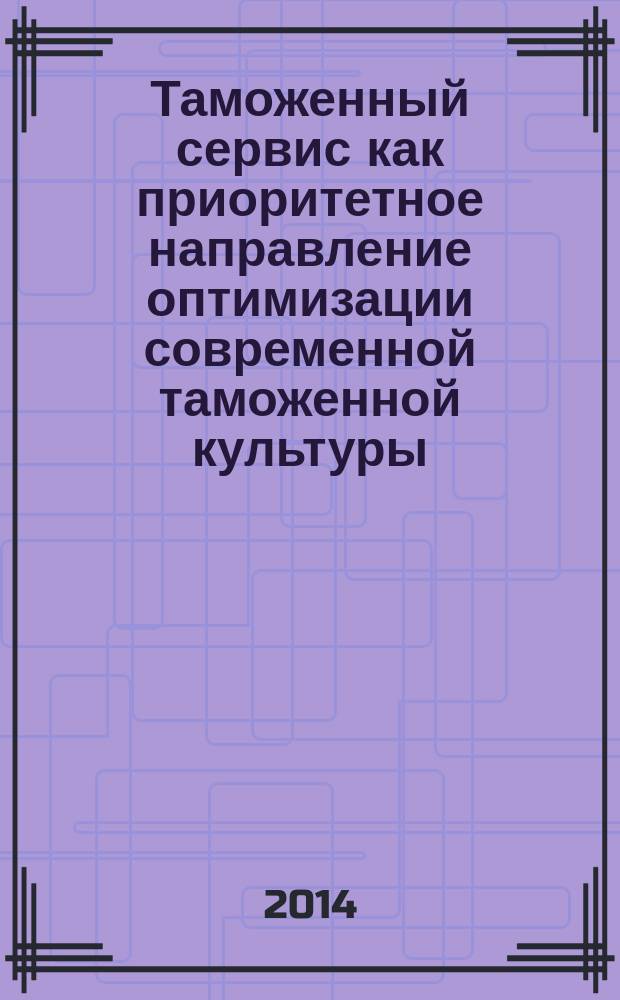 Таможенный сервис как приоритетное направление оптимизации современной таможенной культуры: социально-этические и административно-правовые аспекты : монография