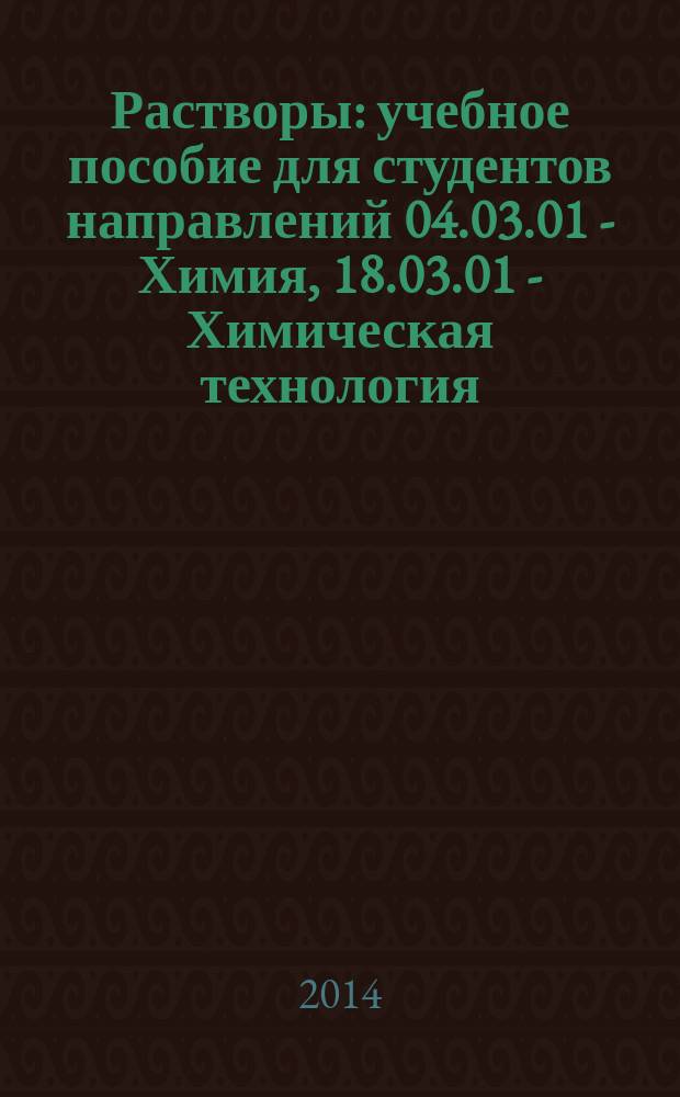 Растворы : учебное пособие для студентов направлений 04.03.01 - Химия, 18.03.01 - Химическая технология, 18.03.02 - Энерго-и ресурсосберегающие процессы в химической технологии, нефтехимии и биотехнологии, 20.03.01 - Техносферная безопасность, 20.03.01 - Нефтегазовое дело очной и заочной форм обучения