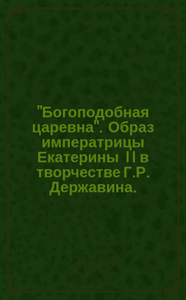 "Богоподобная царевна". Образ императрицы Екатерины II в творчестве Г.Р. Державина. : каталог выставки