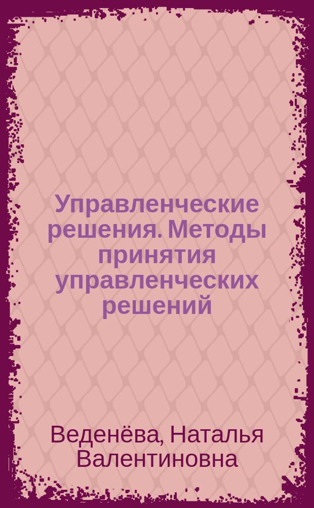 Управленческие решения. Методы принятия управленческих решений : учебное пособие : для студентов вузов, обучающихся по специальности 080507.65 "Менеджмент организации", направлению подготовки 080200.62 "Менеджмент" всех форм обучения