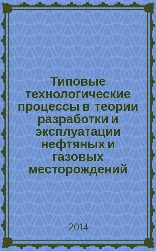 Типовые технологические процессы в теории разработки и эксплуатации нефтяных и газовых месторождений : учебное пособие : для студентов высших учебных заведений специальностей 130503, 130504, обучающихся по направлению "Нефтегазовое дело"