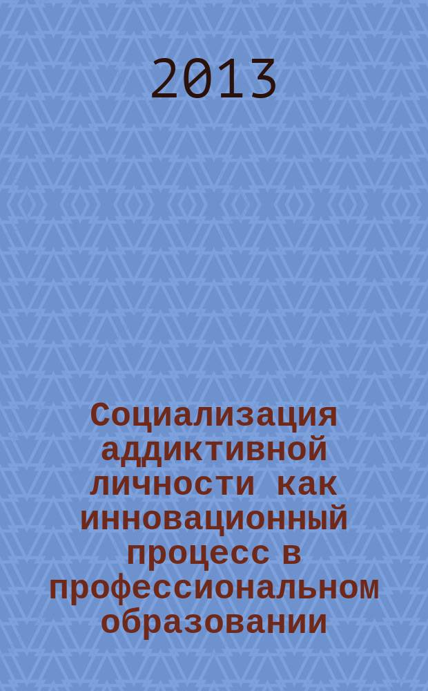 Социализация аддиктивной личности как инновационный процесс в профессиональном образовании : (для научных работников, работников профессионального образования и психологов) : научно-методическое пособие