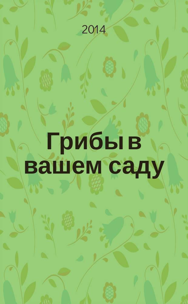 Грибы в вашем саду : грибы по сезонам : вешенки, шампиньоны : как вырастить благородный гриб : иллюстрированный справочник