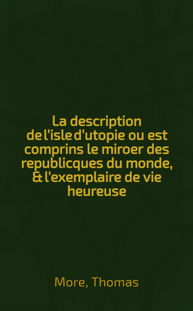 La description de l'isle d'utopie ou est comprins le miroer des republicques du monde, & l'exemplaire de vie heureuse: redig&eacute; par escript en stille treselegant de grand' haultesse & maiest&eacute;