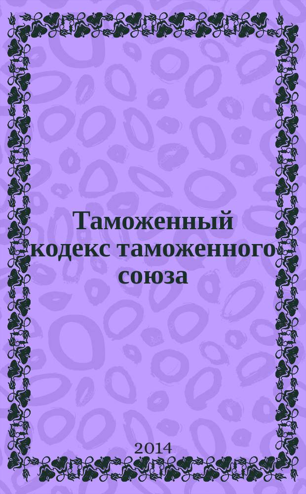 Таможенный кодекс таможенного союза : по состоянию на 1 октября 2014 г. : принят решением Межгосударственного совета Евразийского экономического сообщества