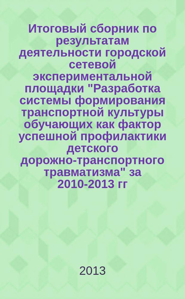 Итоговый сборник по результатам деятельности городской сетевой экспериментальной площадки "Разработка системы формирования транспортной культуры обучающих как фактор успешной профилактики детского дорожно-транспортного травматизма" [за 2010-2013 гг.] : методическое пособие