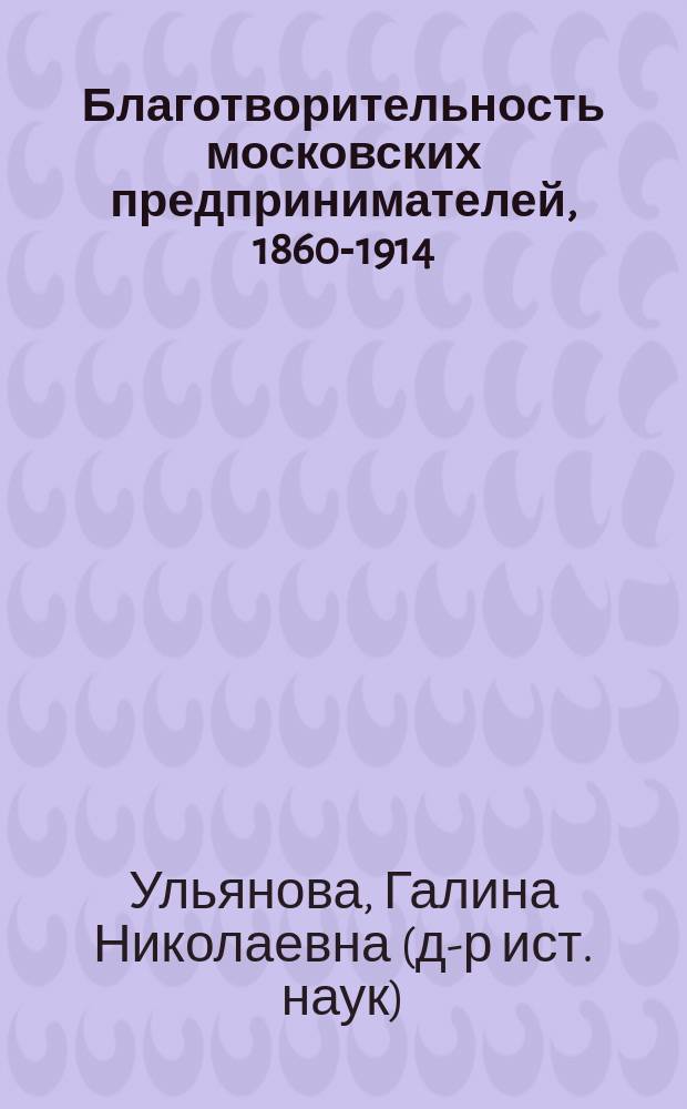 Благотворительность московских предпринимателей, 1860-1914 = The philantropic activity of Moscow enterpreneurs, 1860-1914; Cловарь купцов-благотворителей = A prosopographical lexicon / Г. Н. Ульянова