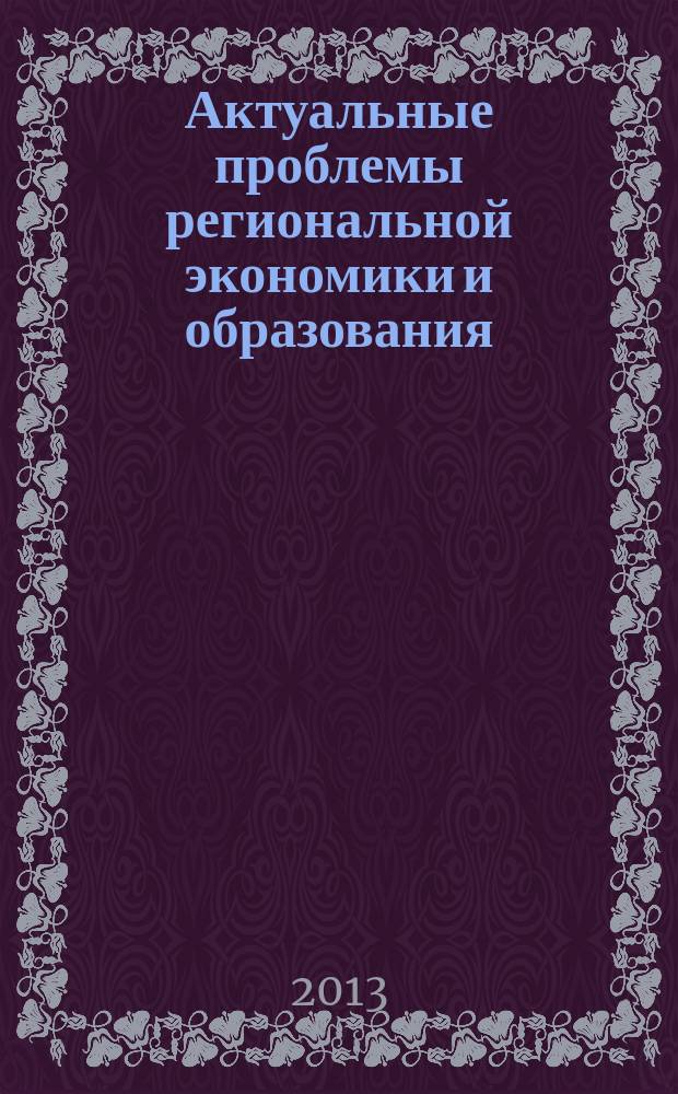 Актуальные проблемы региональной экономики и образования : Всероссийская научно-практическая конференция с международным участием, 15-17 марта 2013 года