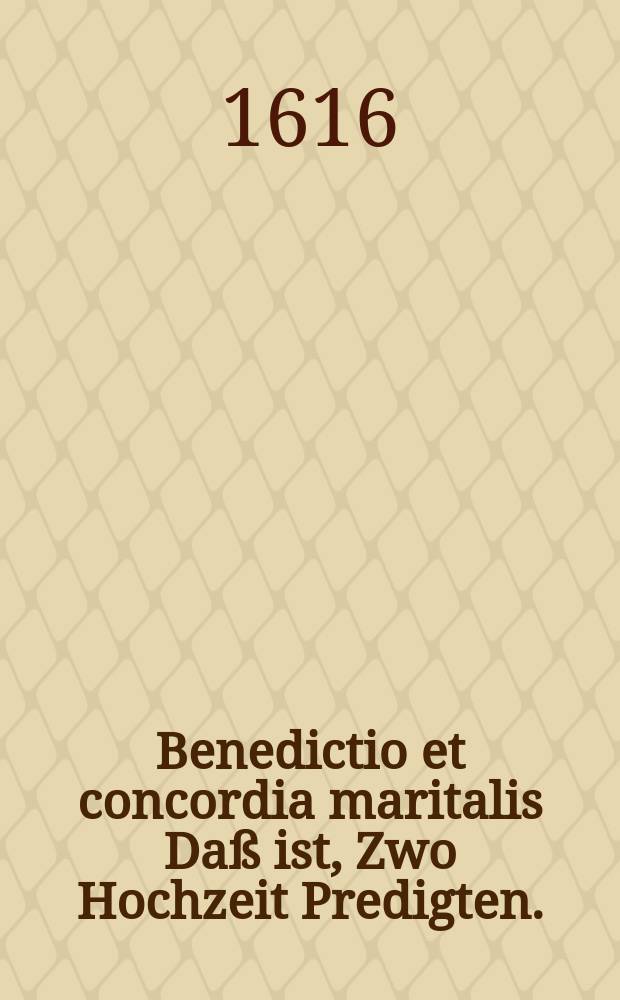 Benedictio et concordia maritalis Daß ist, Zwo Hochzeit Predigten. : Deren Erste handelt vom Ehe Orden und Ehesegen. Die Andere von der gewünscheten Einigkeit Christlicher Eheleute wodurch dieselbige gepflantzet und erhalten werde. Bey unterschiedlichen Adelichen Ehrentagen auff der Wulffßburgk gehalten