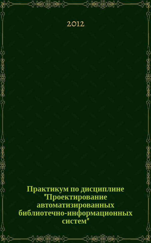 Практикум по дисциплине "Проектирование автоматизированных библиотечно-информационных систем" : пособие по направлению подготовки 071900 Библиотечно-информационная деятельность (квалификация бакалавр), профиль "Технология автоматизированных библиотечно-информационных систем"
