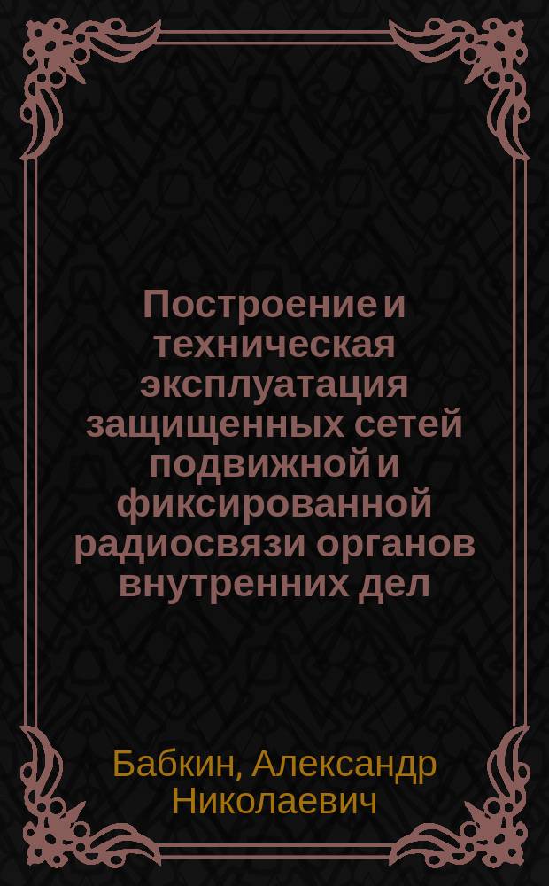 Построение и техническая эксплуатация защищенных сетей подвижной и фиксированной радиосвязи органов внутренних дел : монография