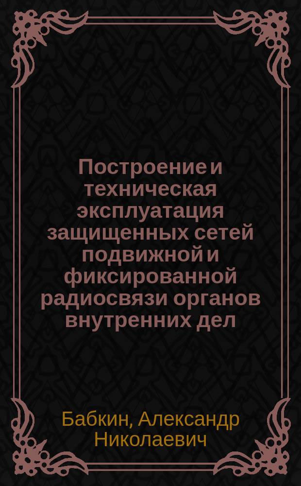 Построение и техническая эксплуатация защищенных сетей подвижной и фиксированной радиосвязи органов внутренних дел : монография