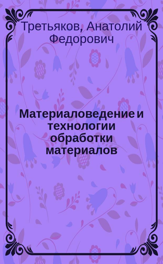 Материаловедение и технологии обработки материалов : учебное пособие для студентов высших учебных заведений, обучающихся по направлениям 150700 "Машиностроение", 151000 "Технологические машины и оборудование", специальности 151701 "Проектирование технологических машин и комплексов"