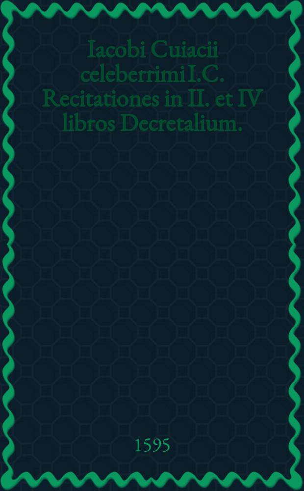 Iacobi Cuiacii celeberrimi I.C. Recitationes in II. et IV libros Decretalium.