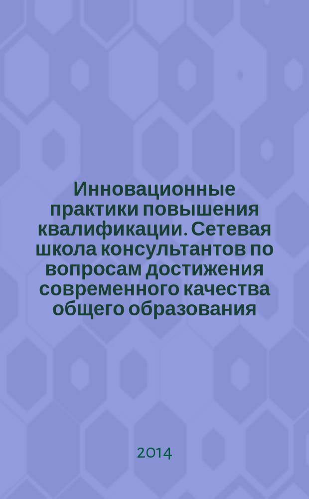 Инновационные практики повышения квалификации. Сетевая школа консультантов по вопросам достижения современного качества общего образования : сборник методических материалов