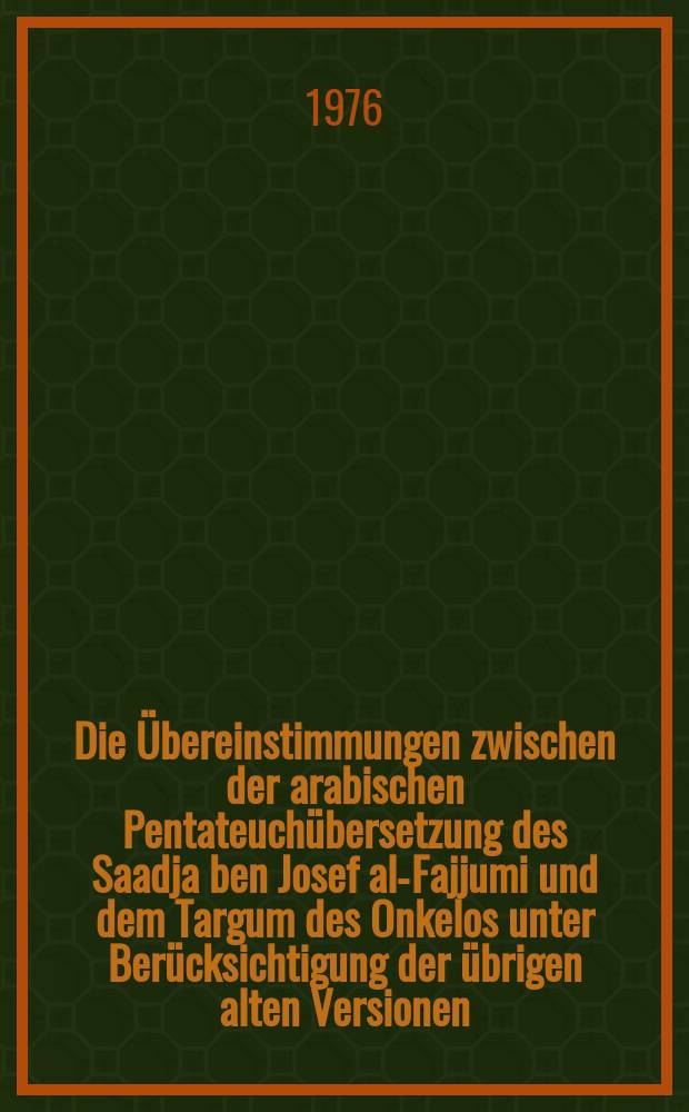 Die Übereinstimmungen zwischen der arabischen Pentateuchübersetzung des Saadja ben Josef al-Fajjumi und dem Targum des Onkelos unter Berücksichtigung der übrigen alten Versionen : Ein Beitr. zur Übersetzungs- u. Auslegungsgeschichte des Alten Testaments : Inaug.-Diss