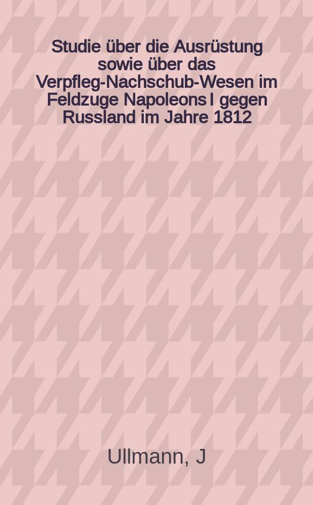 Studie über die Ausrüstung sowie über das Verpflegs- Nachschub-Wesen im Feldzuge Napoleons I gegen Russland im Jahre 1812