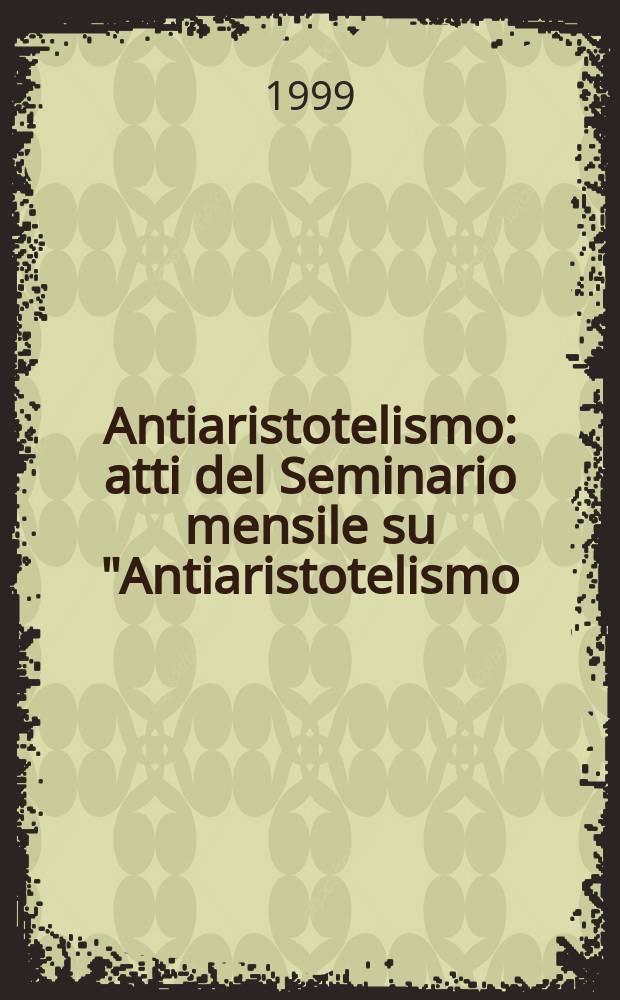 Antiaristotelismo : atti del Seminario mensile su "Antiaristotelismo/i", nell'ambito delle attività del Dottorato di ricerca in filosofia dell'Università di Venezia