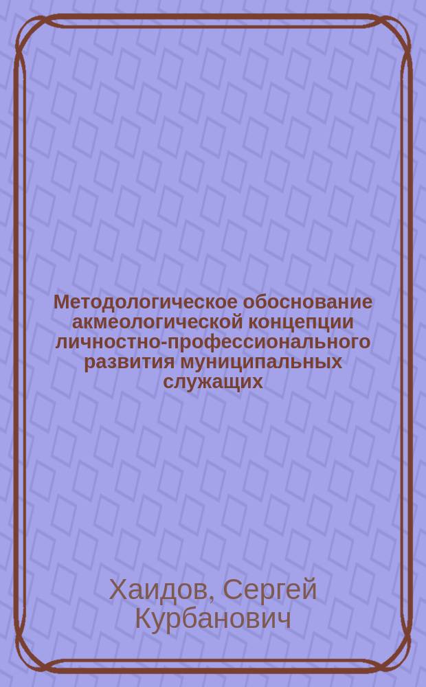 Методологическое обоснование акмеологической концепции личностно-профессионального развития муниципальных служащих : монография