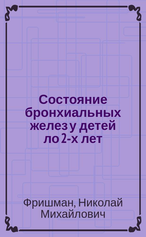 Состояние бронхиальных желез у детей ло 2-х лет : (По материалам вскрытий, произвед. в Моск. дет. больнице св. Ольги за 34 года, с 1887-1920 г.) : Доложено на заседании Моск. о-ва дет. врачей 11 мая 1921 г. : Из Клиники дет. болезней Моск. гос. высш. мед. шк. и дет. больницы св. Ольги в Москве
