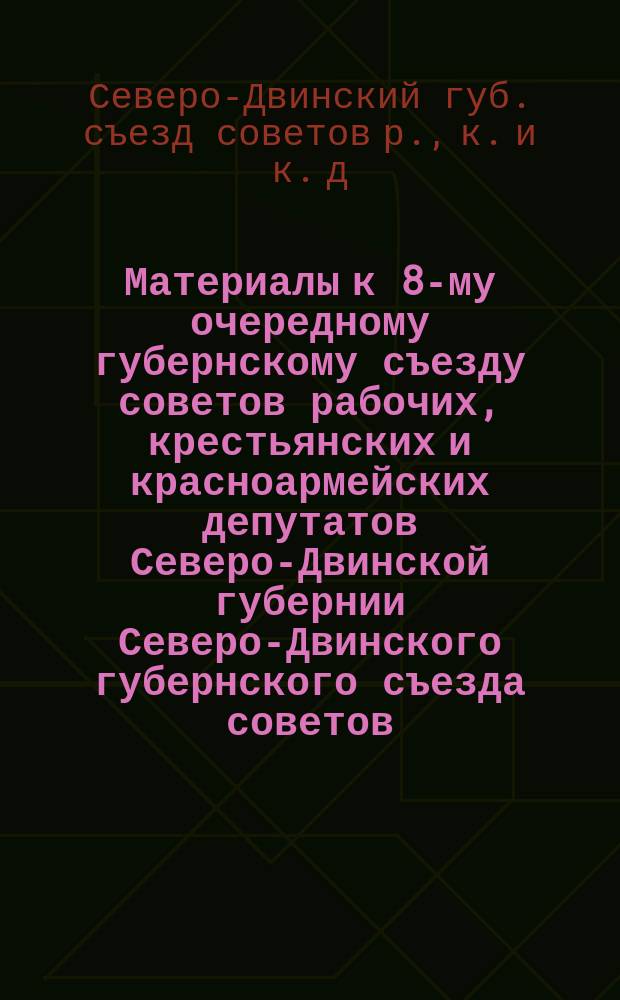 Материалы к 8-му очередному губернскому съезду советов рабочих, крестьянских и красноармейских депутатов Северо-Двинской губернии Северо-Двинского губернского съезда советов : 5 дек. 1922 г