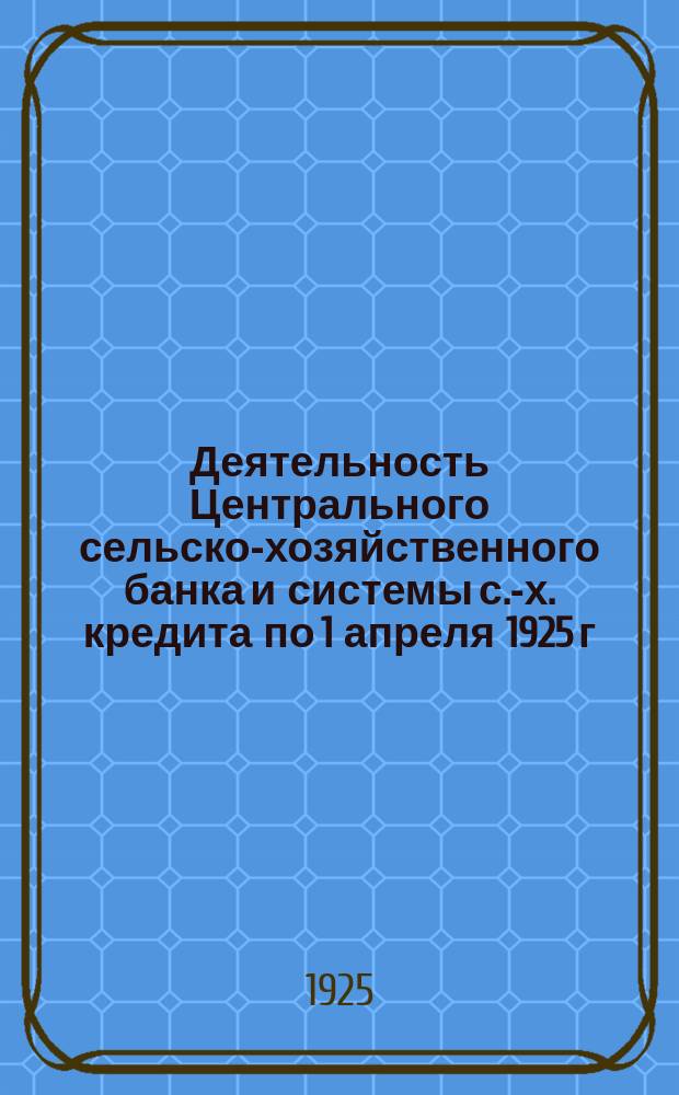 Деятельность Центрального сельско-хозяйственного банка и системы с.-х. кредита по 1 апреля 1925 г.