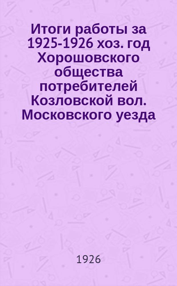 Итоги работы за 1925-1926 хоз. год Хорошовского общества потребителей Козловской вол. Московского уезда : Доклад Правления общ. собранию членов-пайщиков