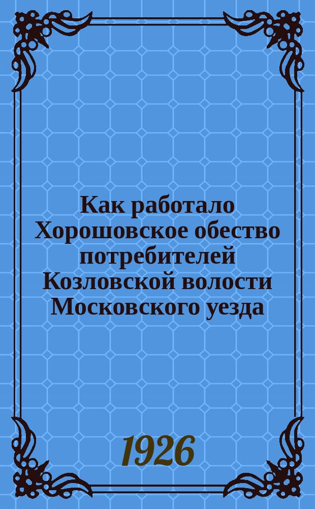 Как работало Хорошовское обество потребителей Козловской волости Московского уезда : Отчет Правл. Хорошовск. о-ва потребителей за 1924-1925 операц. год
