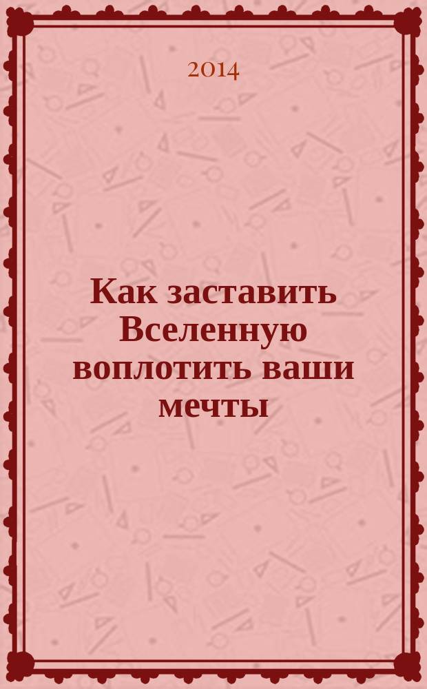 Как заставить Вселенную воплотить ваши мечты : главные законы, управляющие Вселенной, откройте в себе неиссякаемый источник энергии, научитесь изменять реальность