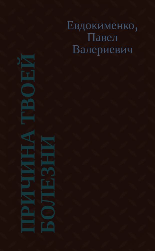 Причина твоей болезни : что нужно знать, чтобы не болеть : золотое издание