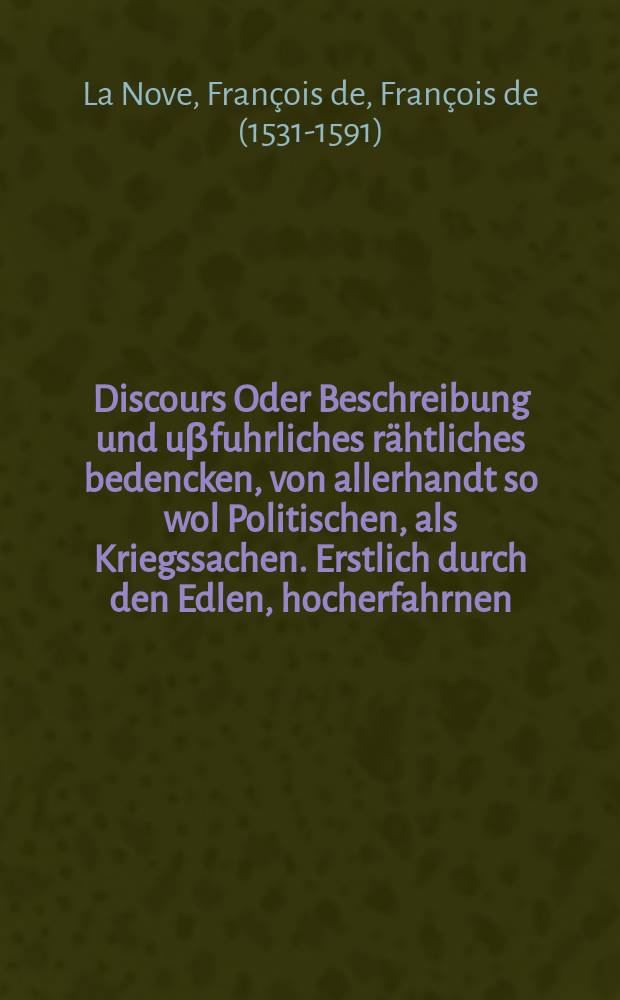 Discours Oder Beschreibung und uβfuhrliches rähtliches bedencken, von allerhandt so wol Politischen, als Kriegssachen. Erstlich durch den Edlen, hocherfahrnen, Weitberümbten, und man[n]hafften Frantzösischen Kriegs Obristen, den Herzen De la Nove. In Frantzösischer sprach beschriben, hernach durch den Herren de Fresnes zu samen gefasβt, und an Tag geben. Jetzundt aber: Allen Potentaten, Fürsten, Herren, Kriegs Obristen, Haupt und Befelchs Leuten, auch menniglich, so in Politischen und Kriegs sachen, herzliche weise und nutzliche Rahtschläg, und vorständige bedencken zu wissen begirig, zu Ehren und bestem, ausβ dem Frantzösischen in unser geliebte Teutsche sprach auffs trewlichst und fleissigst vertirt.