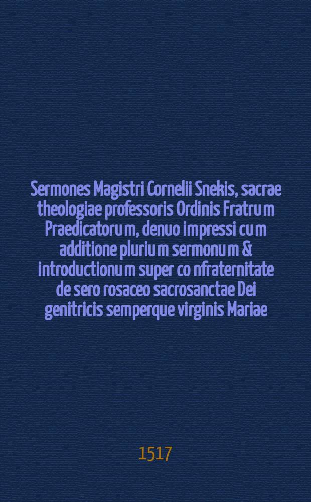 Sermones Magistri Cornelii Snekis, sacrae theologiae professoris Ordinis Fratru[m] Praedicatoru[m], denuo impressi cu[m] additione pluriu[m] sermonu[m] & introductionu[m] super co[n]fraternitate de sero rosaceo sacrosanctae Dei genitricis semperque virginis Mariae, quod rosarium beatae Mariae inscripsit Sermones duo eiusde[m] co[n]tra ebrietate[m] Sermones Latini synodales eiusde[m] divino sale mutaque eruditione conditi