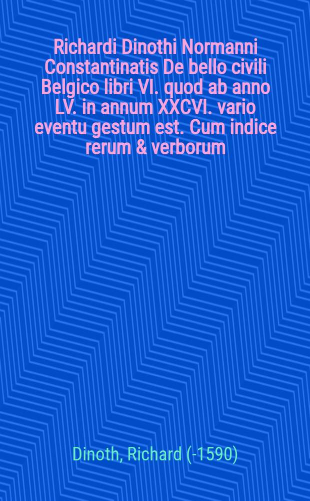 [Richardi Dinothi Normanni Constantinatis De bello civili Belgico libri VI. quod ab anno LV. in annum XXCVI. vario eventu gestum est. Cum indice rerum & verborum]
