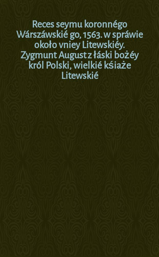 Reces seymu koronnégo Wárszáwskié[go,] 1563. w spráwie około vniey Litewskiéy. Zygmunt August z łáski bożéy król Polski, wielkié kśiaże Litewskié, Ruskié, Pruskié, Mázowieckié, Zmuckié, et cęt. Pan y Dźiedźic