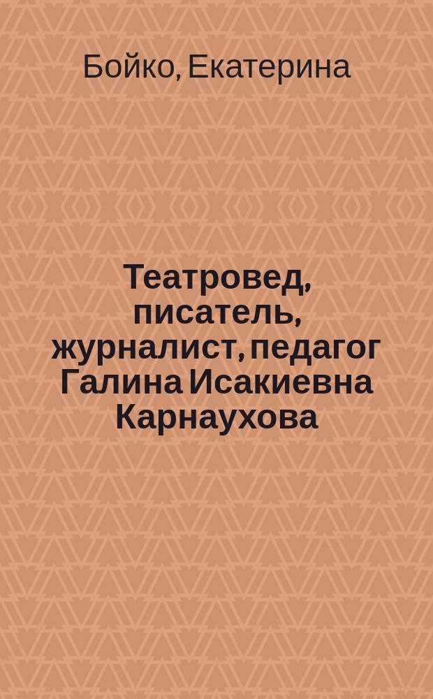 Театровед, писатель, журналист, педагог Галина Исакиевна Карнаухова : материалы к творческому портрету