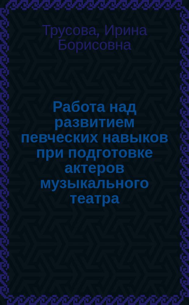 Работа над развитием певческих навыков при подготовке актеров музыкального театра : учебно-методическое пособие по курсу "Сольное пение"