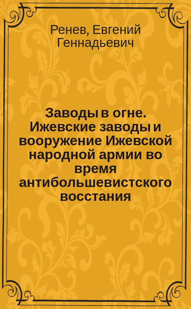 Заводы в огне. Ижевские заводы и вооружение Ижевской народной армии во время антибольшевистского восстания : монография