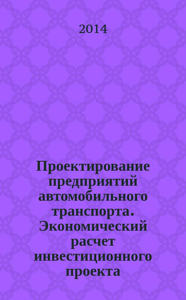 Проектирование предприятий автомобильного транспорта. Экономический расчет инвестиционного проекта : учебное пособие для студентов всех форм обучения транспортного факультета, обучающихся на специалистов и бакалавров