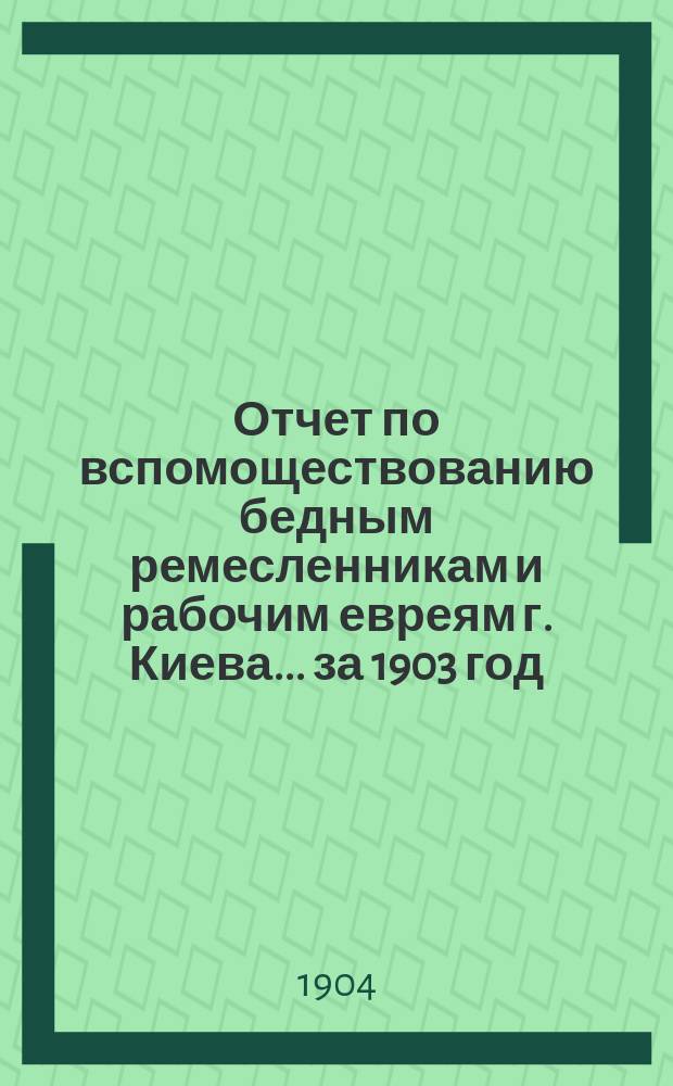 Отчет по вспомоществованию бедным ремесленникам и рабочим евреям г. Киева... ... за 1903 год