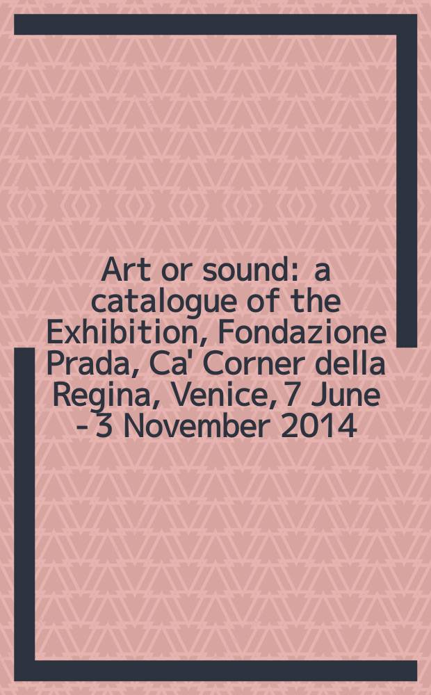 Art or sound : a catalogue of the Exhibition, Fondazione Prada, Ca' Corner della Regina, Venice, 7 June - 3 November 2014 = Искусство или звук