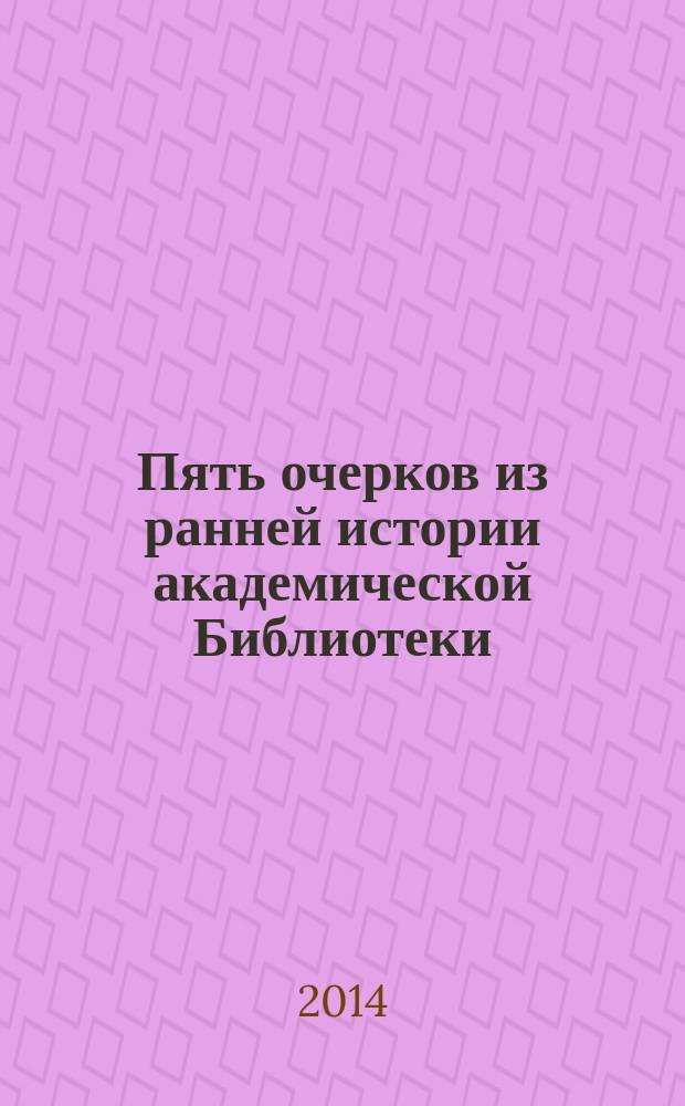 Пять очерков из ранней истории академической Библиотеки : к 300-летию Библиотеки Российской академии наук